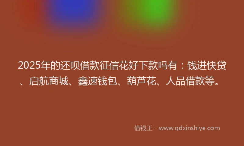2025年的还呗借款征信花好下款吗有：钱进快贷、启航商城、鑫速钱包、葫芦花、人品借款等。