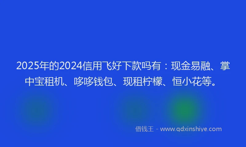 2025年的2024信用飞好下款吗有：现金易融、掌中宝租机、哆哆钱包、现租柠檬、恒小花等。