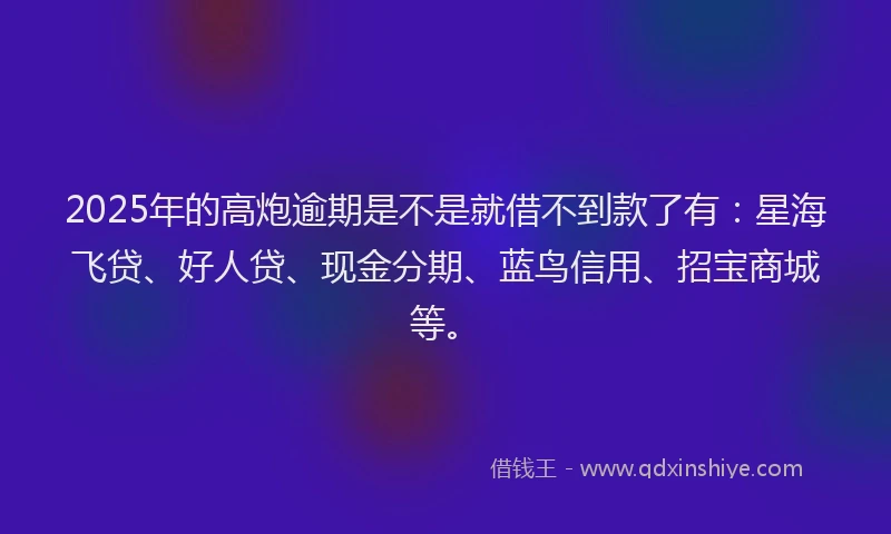 2025年的高炮逾期是不是就借不到款了有：星海飞贷、好人贷、现金分期、蓝鸟信用、招宝商城等。