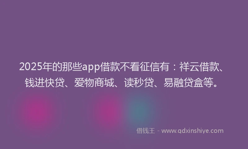 2025年的那些app借款不看征信有：祥云借款、钱进快贷、爱物商城、读秒贷、易融贷盒等。