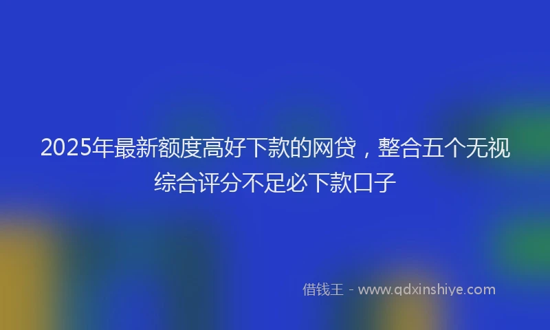 2025年最新额度高好下款的网贷，整合五个无视综合评分不足必下款口子