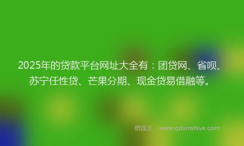 2025年的贷款平台网址大全有：团贷网、省呗、苏宁任性贷、芒果分期、现金贷易借融等。