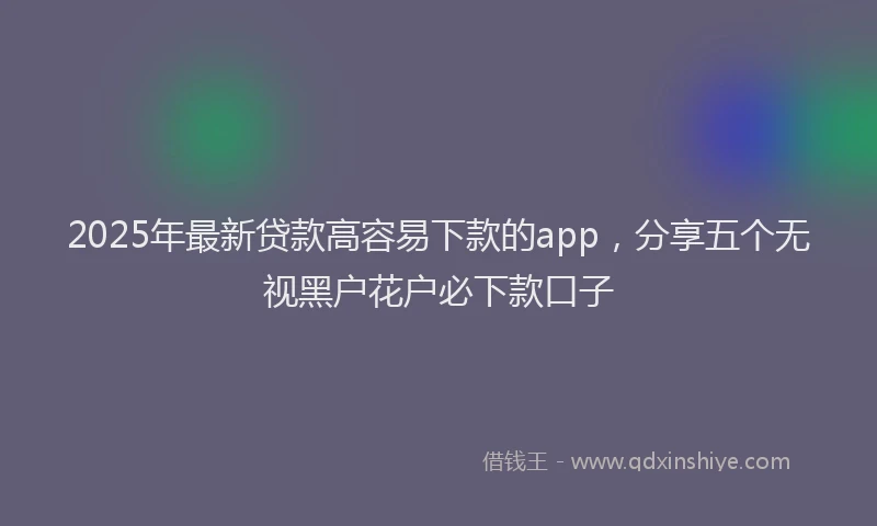 2025年最新贷款高容易下款的app，分享五个无视黑户花户必下款口子