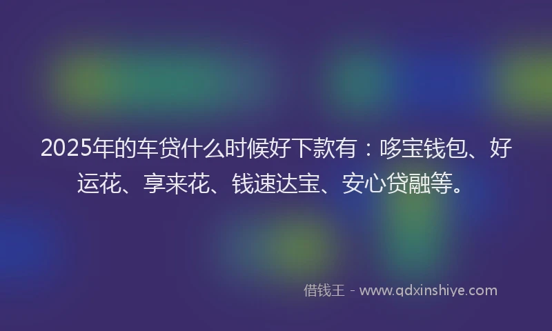 2025年的车贷什么时候好下款有：哆宝钱包、好运花、享来花、钱速达宝、安心贷融等。