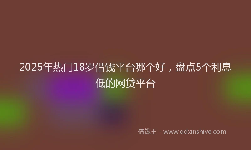 2025年热门18岁借钱平台哪个好，盘点5个利息低的网贷平台