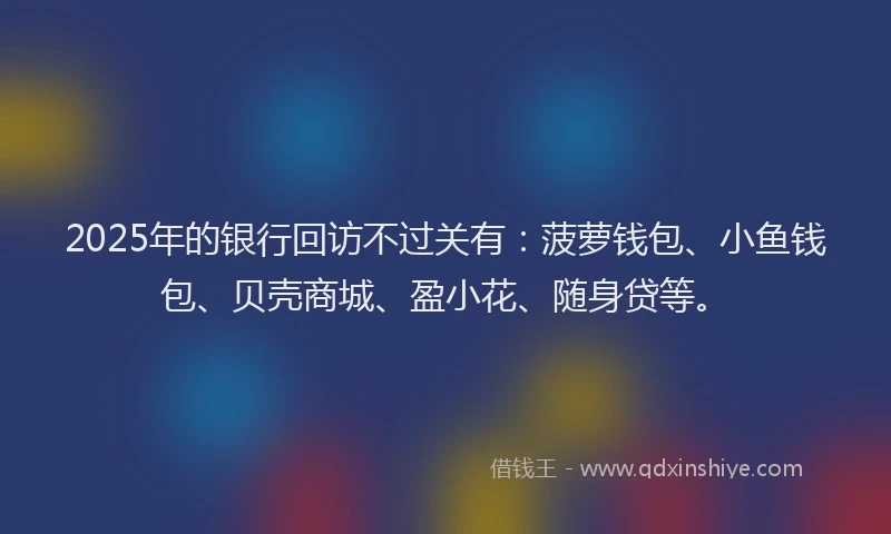 2025年的银行回访不过关有：菠萝钱包、小鱼钱包、贝壳商城、盈小花、随身贷等。