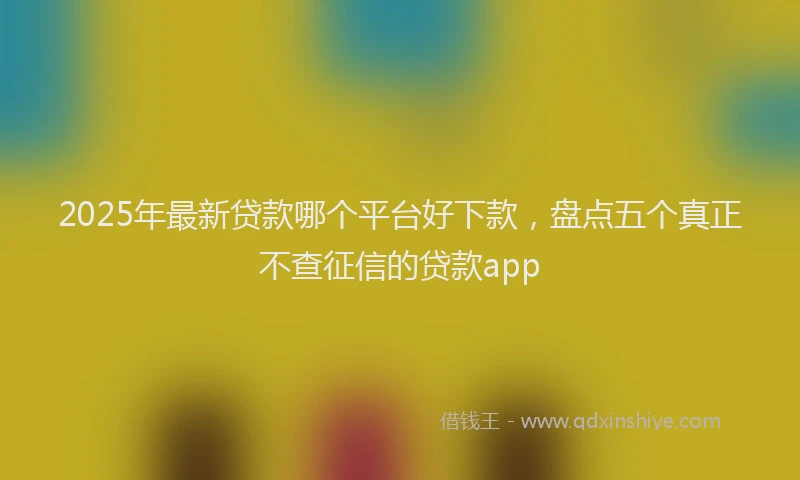 2025年最新贷款哪个平台好下款，盘点五个真正不查征信的贷款app