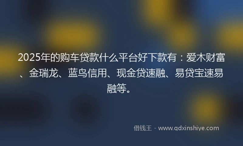 2025年的购车贷款什么平台好下款有：爱木财富、金瑞龙、蓝鸟信用、现金贷速融、易贷宝速易融等。