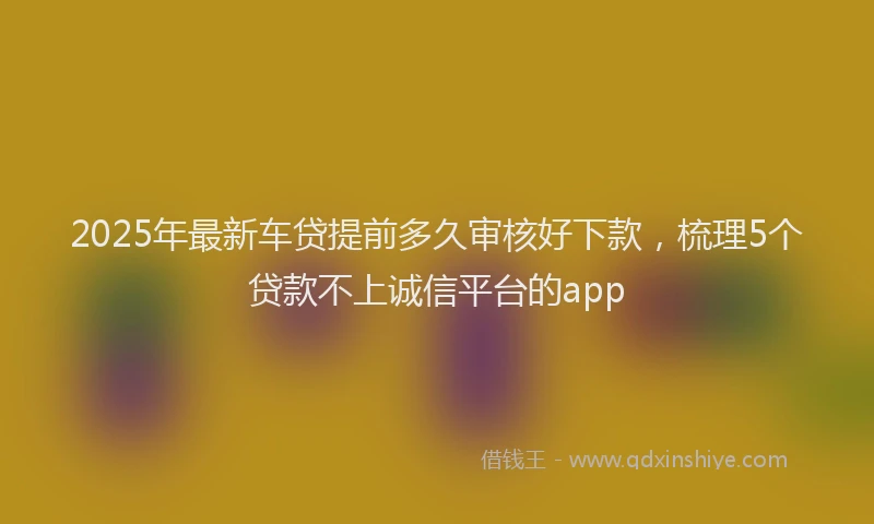 2025年最新车贷提前多久审核好下款，梳理5个贷款不上诚信平台的app