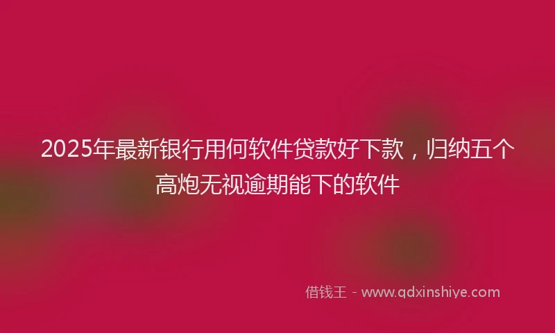 2025年最新银行用何软件贷款好下款，归纳五个高炮无视逾期能下的软件
