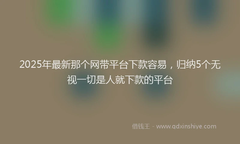 2025年最新那个网带平台下款容易，归纳5个无视一切是人就下款的平台