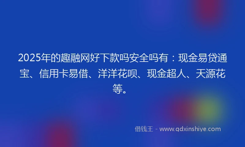 2025年的趣融网好下款吗安全吗有：现金易贷通宝、信用卡易借、洋洋花呗、现金超人、天源花等。