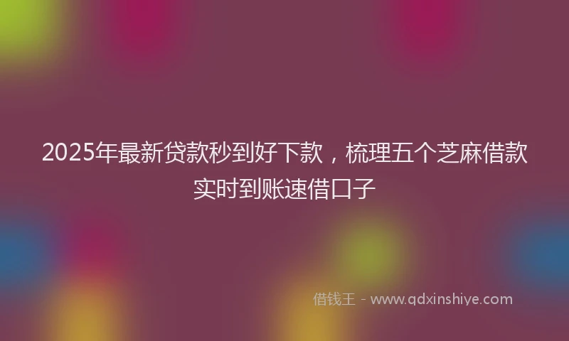 2025年最新贷款秒到好下款，梳理五个芝麻借款实时到账速借口子
