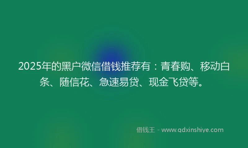 2025年的黑户微信借钱推荐有：青春购、移动白条、随信花、急速易贷、现金飞贷等。