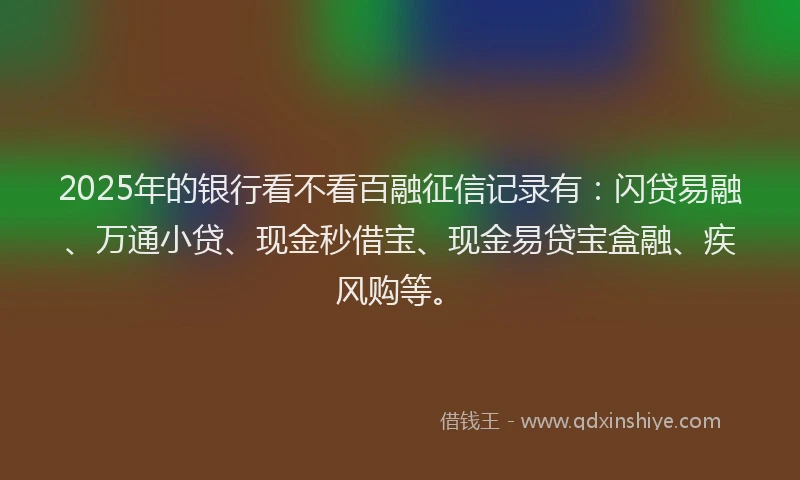2025年的银行看不看百融征信记录有：闪贷易融、万通小贷、现金秒借宝、现金易贷宝盒融、疾风购等。