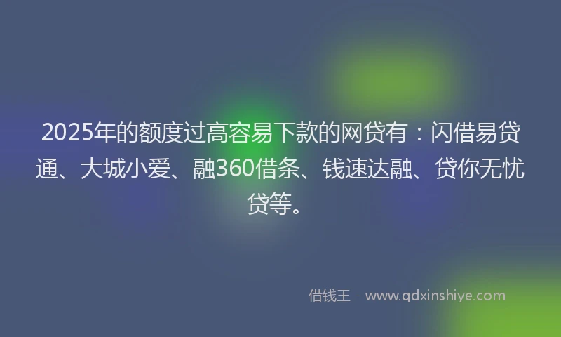 2025年的额度过高容易下款的网贷有：闪借易贷通、大城小爱、融360借条、钱速达融、贷你无忧贷等。