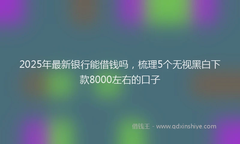 2025年最新银行能借钱吗，梳理5个无视黑白下款8000左右的口子