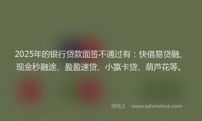 2025年的银行贷款面签不通过有：快借易贷融、现金秒融途、盈盈速贷、小赢卡贷、葫芦花等。