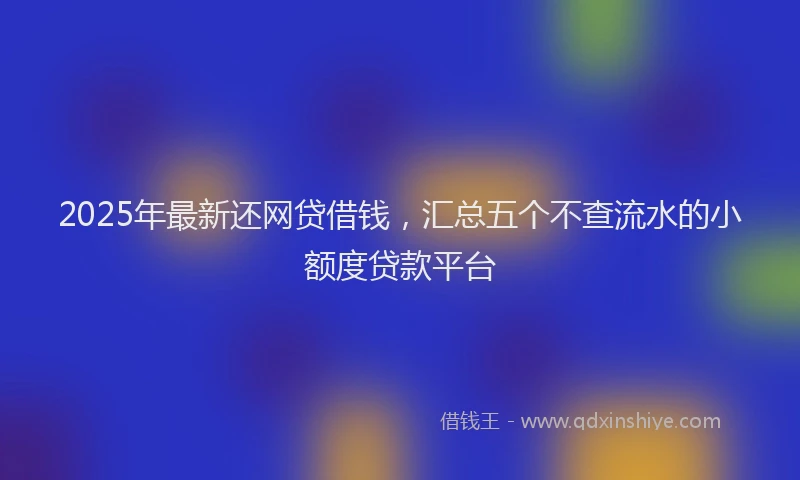 2025年最新还网贷借钱，汇总五个不查流水的小额度贷款平台