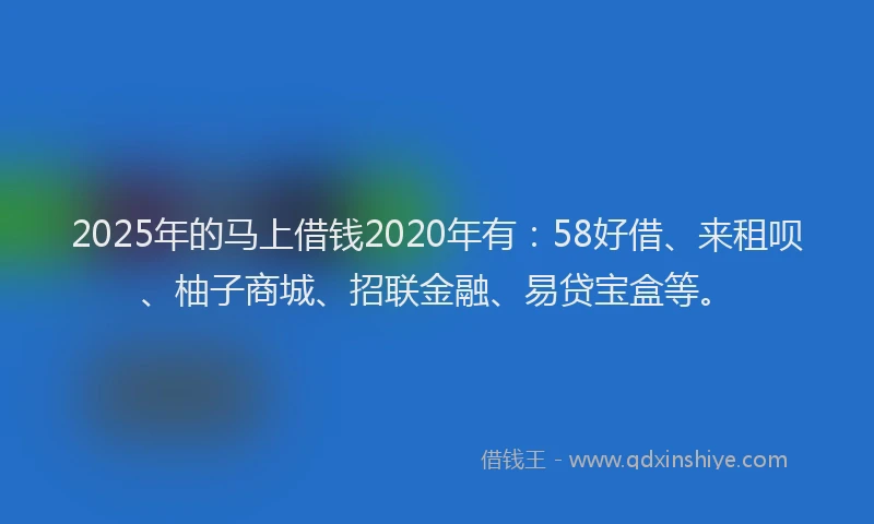 2025年的马上借钱2020年有：58好借、来租呗、柚子商城、招联金融、易贷宝盒等。