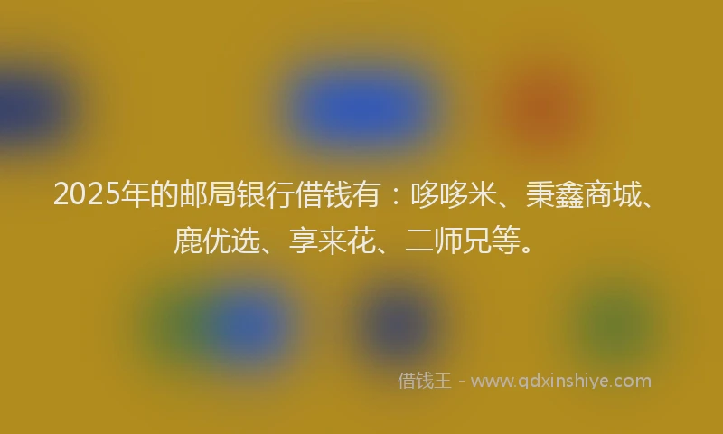 2025年的邮局银行借钱有：哆哆米、秉鑫商城、鹿优选、享来花、二师兄等。