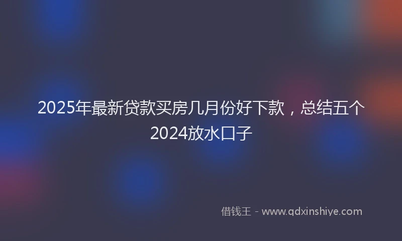 2025年最新贷款买房几月份好下款，总结五个2024放水口子