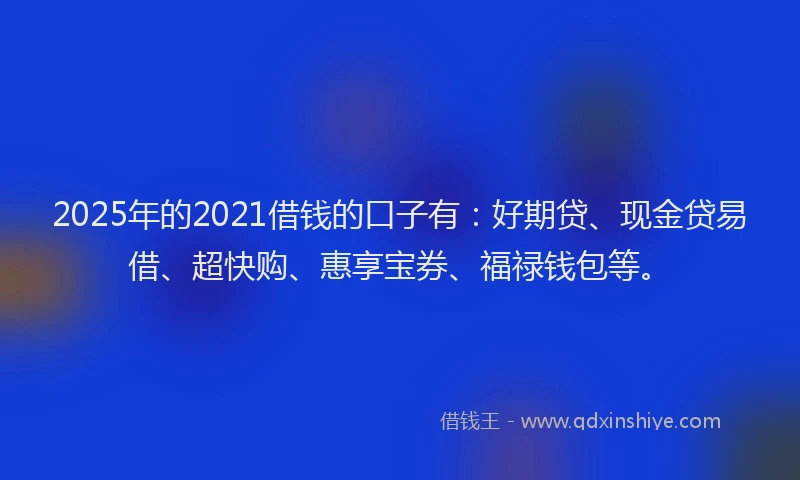 2025年的2021借钱的口子有：好期贷、现金贷易借、超快购、惠享宝券、福禄钱包等。