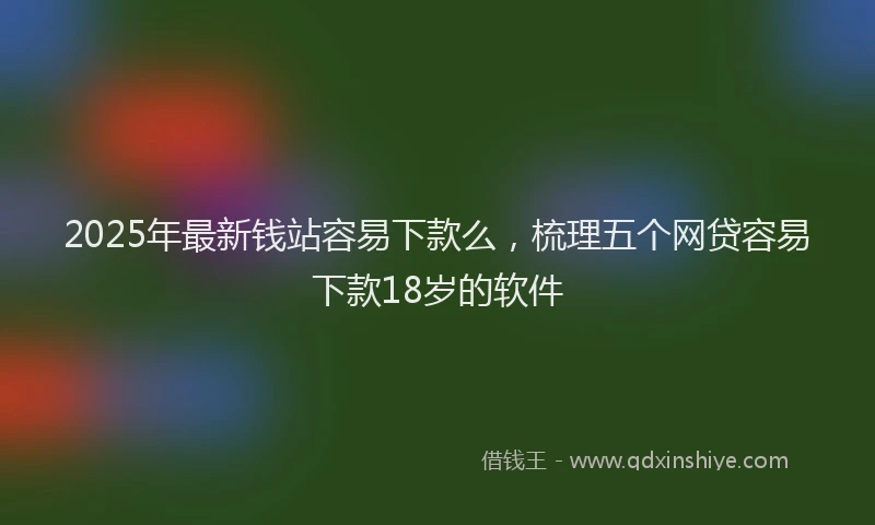 2025年最新钱站容易下款么，梳理五个网贷容易下款18岁的软件