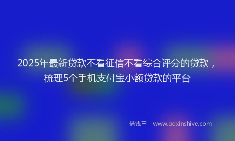 2025年最新贷款不看征信不看综合评分的贷款，梳理5个手机支付宝小额贷款的平台