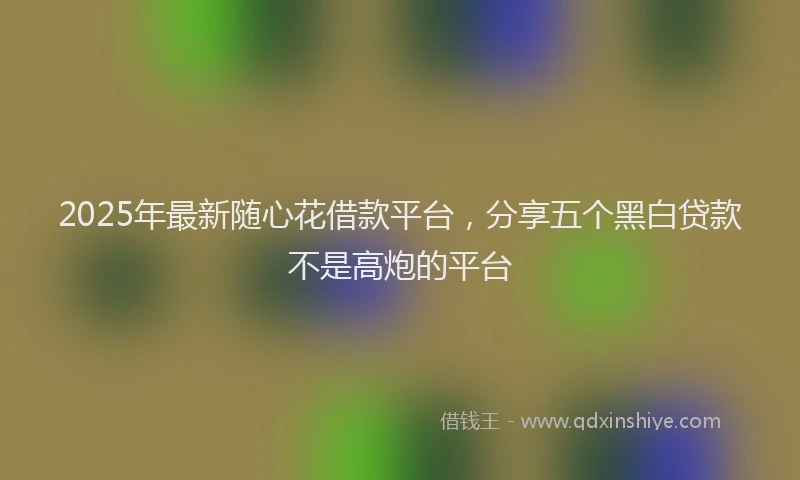2025年最新随心花借款平台，分享五个黑白贷款不是高炮的平台
