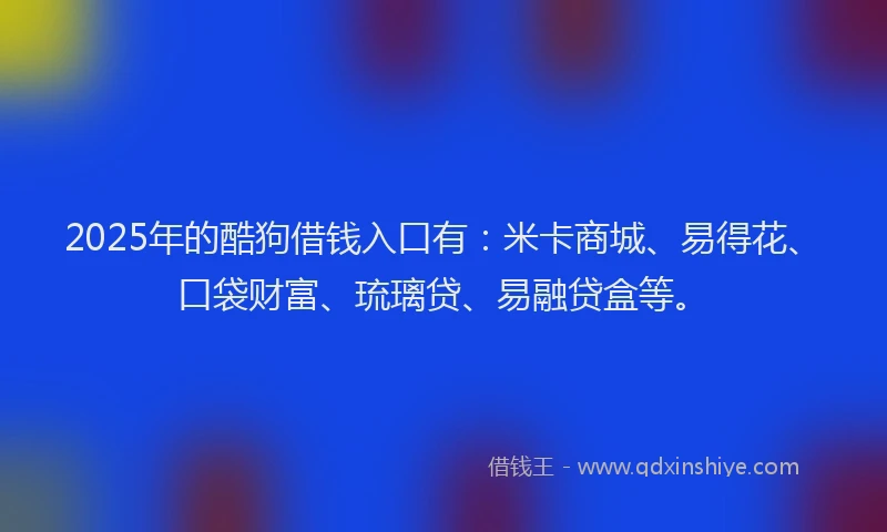 2025年的酷狗借钱入口有：米卡商城、易得花、口袋财富、琉璃贷、易融贷盒等。