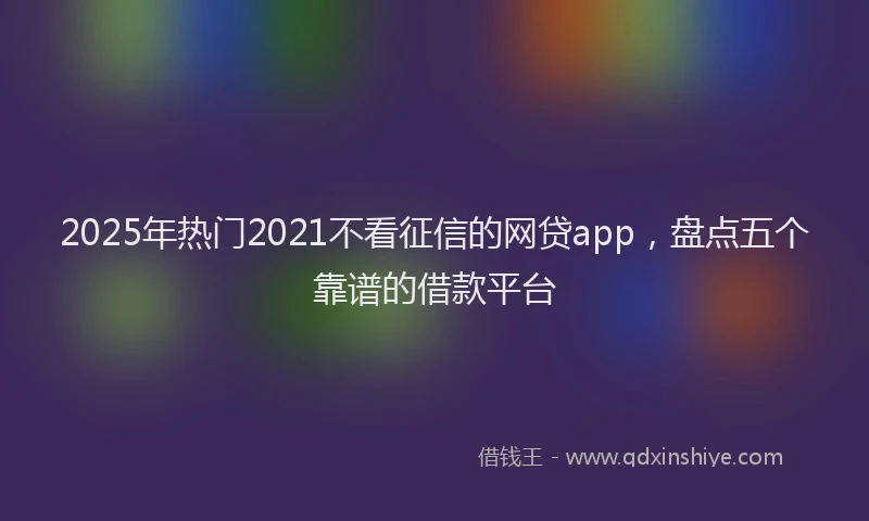 2025年热门2021不看征信的网贷app，盘点五个靠谱的借款平台