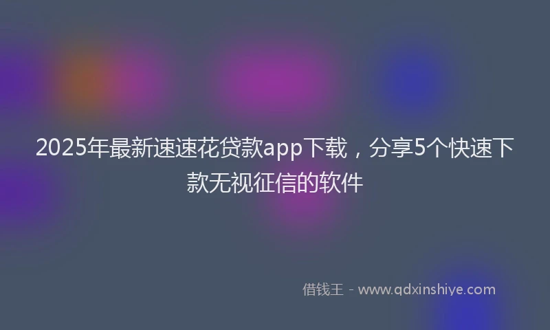 2025年最新速速花贷款app下载，分享5个快速下款无视征信的软件