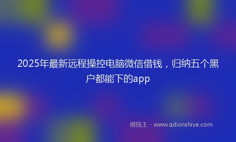 2025年最新远程操控电脑微信借钱，归纳五个黑户都能下的app