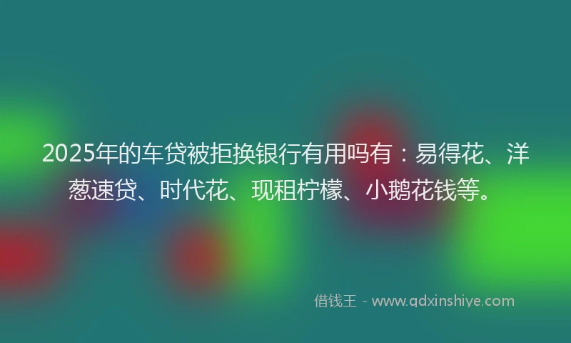 2025年的车贷被拒换银行有用吗有：易得花、洋葱速贷、时代花、现租柠檬、小鹅花钱等。