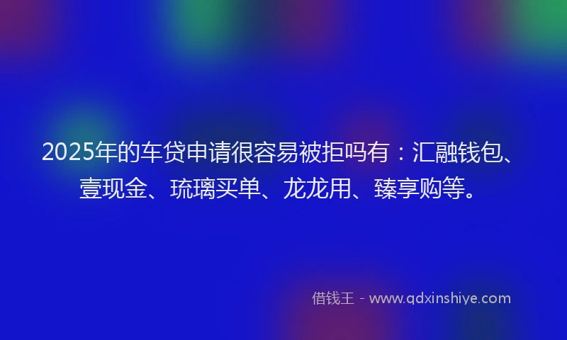 2025年的车贷申请很容易被拒吗有：汇融钱包、壹现金、琉璃买单、龙龙用、臻享购等。