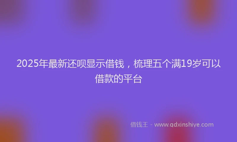 2025年最新还呗显示借钱，梳理五个满19岁可以借款的平台