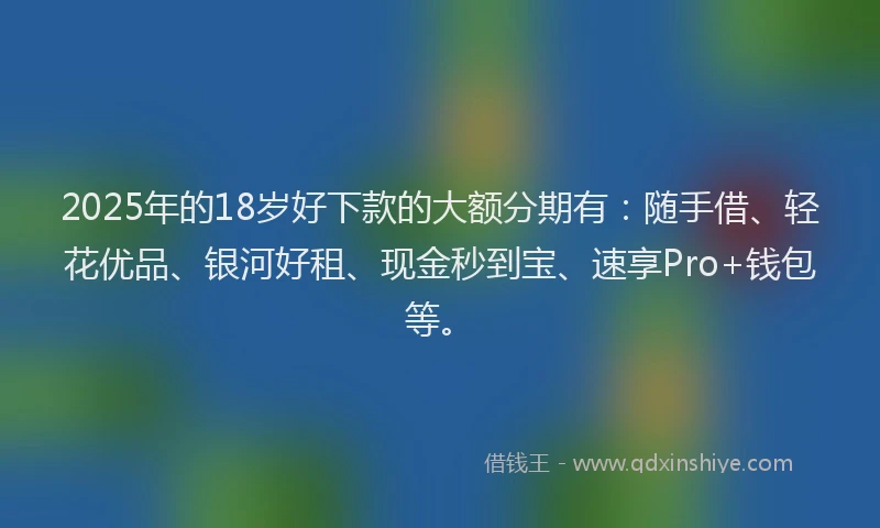 2025年的18岁好下款的大额分期有：随手借、轻花优品、银河好租、现金秒到宝、速享Pro+钱包等。