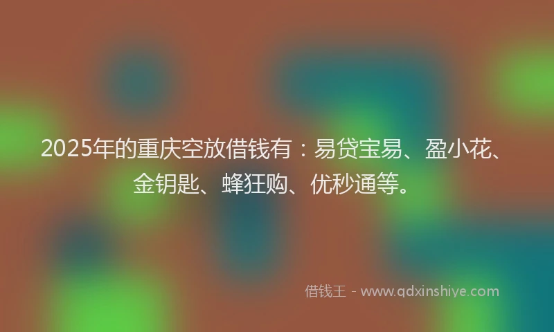 2025年的重庆空放借钱有：易贷宝易、盈小花、金钥匙、蜂狂购、优秒通等。