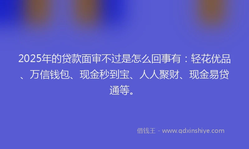 2025年的贷款面审不过是怎么回事有：轻花优品、万信钱包、现金秒到宝、人人聚财、现金易贷通等。