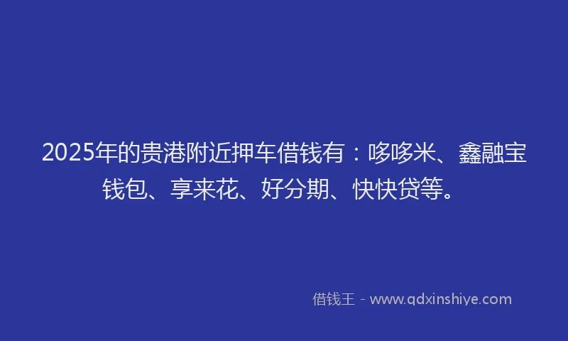 2025年的贵港附近押车借钱有：哆哆米、鑫融宝钱包、享来花、好分期、快快贷等。