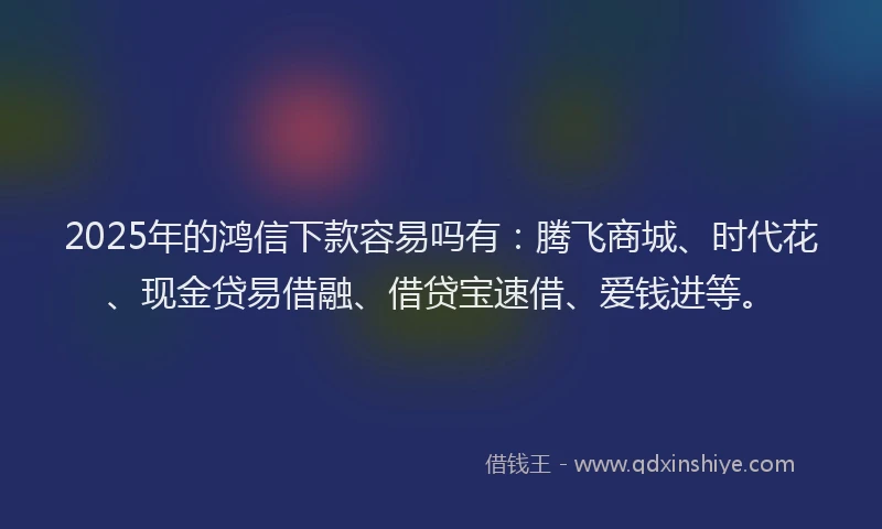 2025年的鸿信下款容易吗有：腾飞商城、时代花、现金贷易借融、借贷宝速借、爱钱进等。