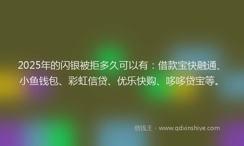 2025年的闪银被拒多久可以有：借款宝快融通、小鱼钱包、彩虹信贷、优乐快购、哆哆贷宝等。