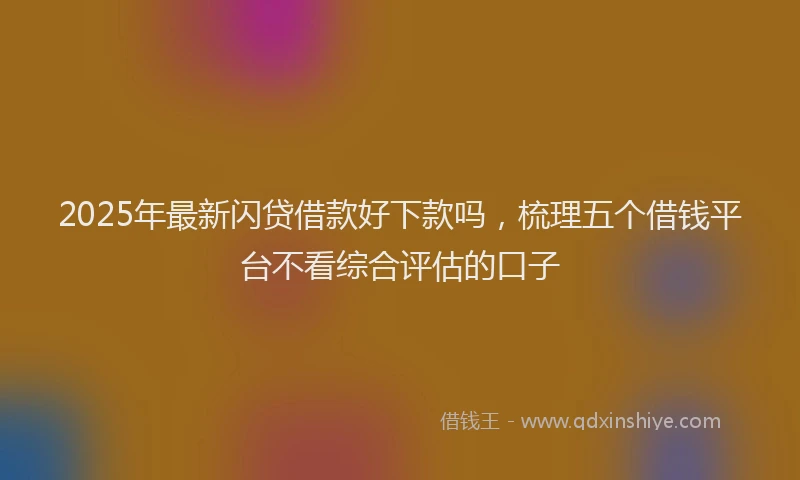 2025年最新闪贷借款好下款吗，梳理五个借钱平台不看综合评估的口子
