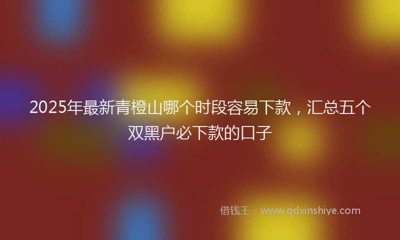 2025年最新青橙山哪个时段容易下款，汇总五个双黑户必下款的口子