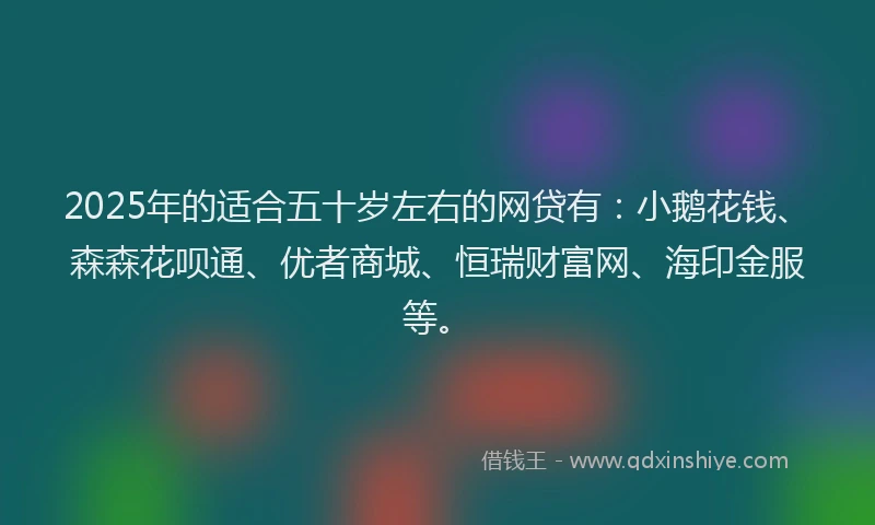 2025年的适合五十岁左右的网贷有：小鹅花钱、森森花呗通、优者商城、恒瑞财富网、海印金服等。
