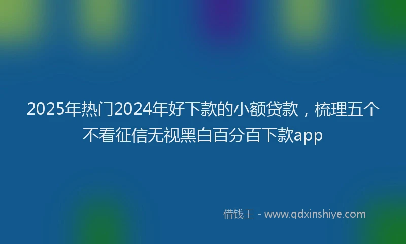 2025年热门2024年好下款的小额贷款，梳理五个不看征信无视黑白百分百下款app