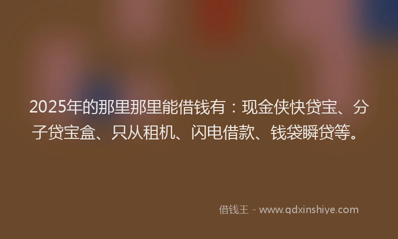 2025年的那里那里能借钱有：现金侠快贷宝、分子贷宝盒、只从租机、闪电借款、钱袋瞬贷等。