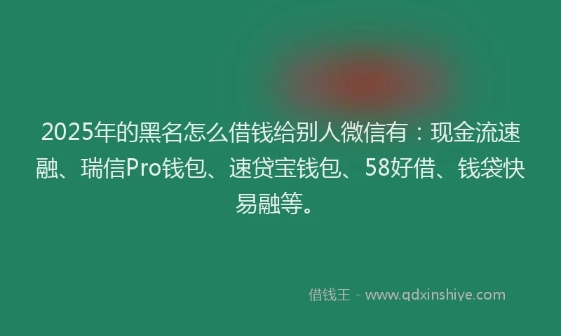 2025年的黑名怎么借钱给别人微信有：现金流速融、瑞信Pro钱包、速贷宝钱包、58好借、钱袋快易融等。