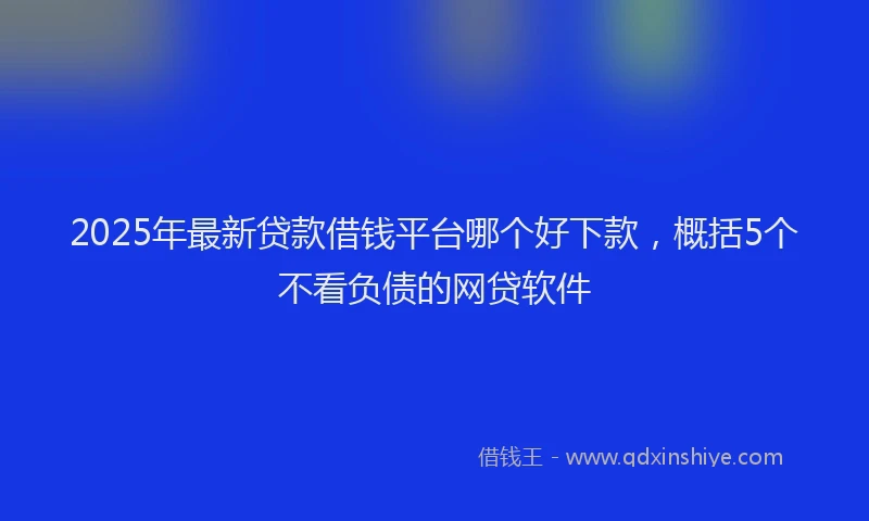 2025年最新贷款借钱平台哪个好下款，概括5个不看负债的网贷软件